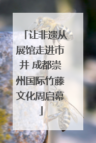 让非遗从展馆走进市井 成都崇州国际竹藤文化周启幕