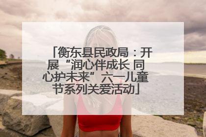 衡东县民政局：开展“润心伴成长 同心护未来”六一儿童节系列关爱活动