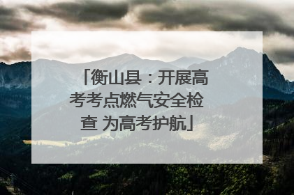 衡山县：开展高考考点燃气安全检查 为高考护航