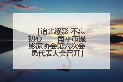追光逐影 不忘初心——南平市摄影家协会第六次会员代表大会召开
