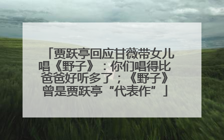 贾跃亭回应甘薇带女儿唱《野子》：你们唱得比爸爸好听多了；《野子》曾是贾跃亭“代表作”