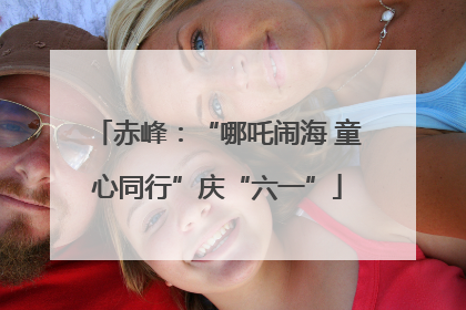 赤峰：“哪吒闹海 童心同行”庆“六一”