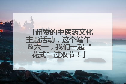 超赞的中医药文化主题活动，这个端午＆六一，我们一起“花式”过双节！