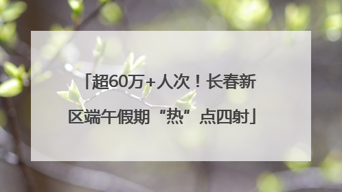 超60万+人次！长春新区端午假期“热”点四射