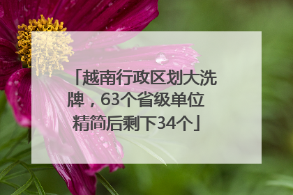 越南行政区划大洗牌，63个省级单位精简后剩下34个