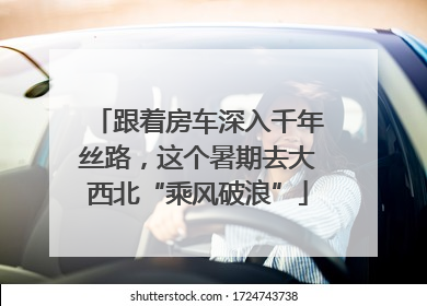 跟着房车深入千年丝路，这个暑期去大西北“乘风破浪”