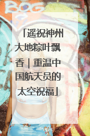 遥祝神州大地粽叶飘香｜重温中国航天员的太空祝福