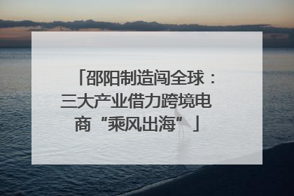 邵阳制造闯全球：三大产业借力跨境电商“乘风出海”