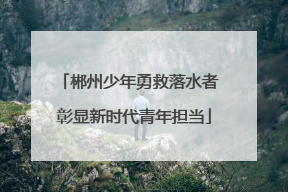 郴州少年勇救落水者 彰显新时代青年担当