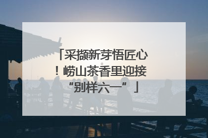 采撷新芽悟匠心！崂山茶香里迎接“别样六一”