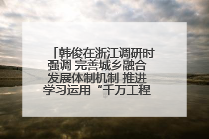韩俊在浙江调研时强调 完善城乡融合发展体制机制 推进学习运用“千万工程”经验走深走实