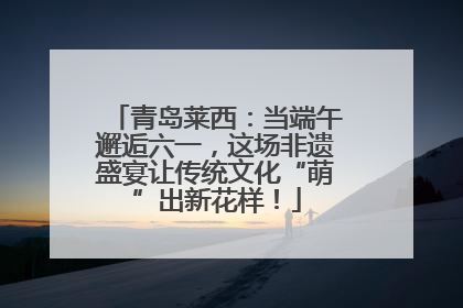 青岛莱西：当端午邂逅六一，这场非遗盛宴让传统文化“萌”出新花样！
