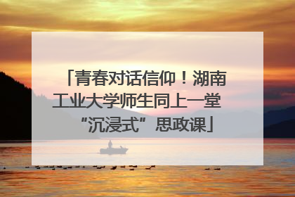 青春对话信仰！湖南工业大学师生同上一堂“沉浸式”思政课