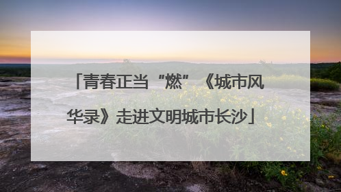 青春正当“燃”《城市风华录》走进文明城市长沙