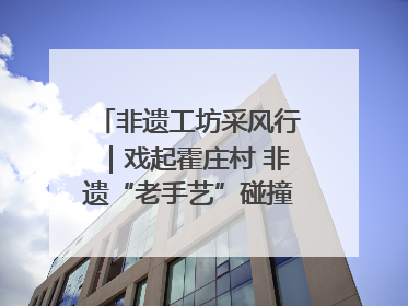 非遗工坊采风行｜戏起霍庄村 非遗“老手艺”碰撞消费“新活力”