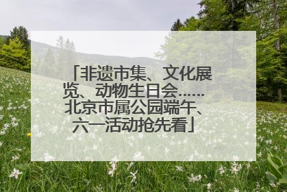 非遗市集、文化展览、动物生日会……北京市属公园端午、六一活动抢先看
