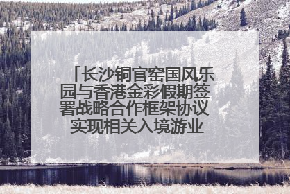长沙铜官窑国风乐园与香港金彩假期签署战略合作框架协议 实现相关入境游业务增收超亿元