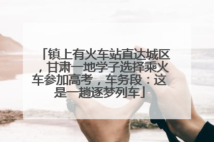 镇上有火车站直达城区，甘肃一地学子选择乘火车参加高考，车务段：这是一趟逐梦列车