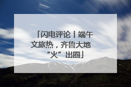 闪电评论丨端午文旅热，齐鲁大地“火”出圈