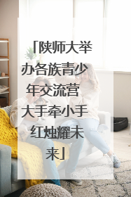 陕师大举办各族青少年交流营 大手牵小手 红烛耀未来