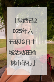 陕西省2025年六五环境日主场活动在榆林市举行