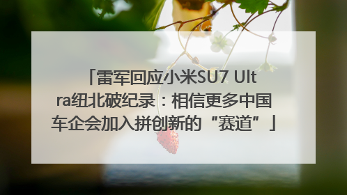 雷军回应小米SU7 Ultra纽北破纪录：相信更多中国车企会加入拼创新的“赛道”