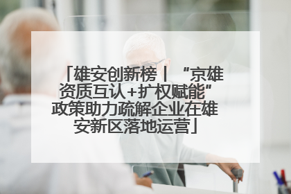 雄安创新榜丨“京雄资质互认+扩权赋能”政策助力疏解企业在雄安新区落地运营