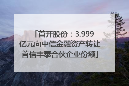 首开股份：3.999亿元向中信金融资产转让首信丰泰合伙企业份额