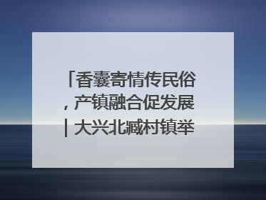 香囊寄情传民俗，产镇融合促发展｜大兴北臧村镇举办端午主题活动