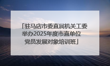 驻马店市委直属机关工委举办2025年度市直单位党员发展对象培训班