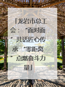 龙岩市总工会：“面对面”共话匠心传承 “零距离”点燃奋斗力量