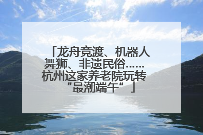 龙舟竞渡、机器人舞狮、非遗民俗……杭州这家养老院玩转“最潮端午”