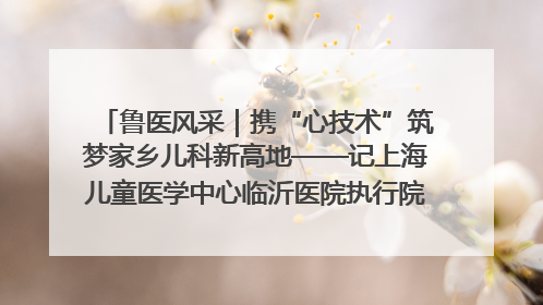 鲁医风采｜携“心技术”筑梦家乡儿科新高地——记上海儿童医学中心临沂医院执行院长、副主任医师孙琦