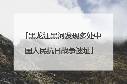 黑龙江黑河发现多处中国人民抗日战争遗址