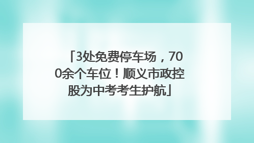 3处免费停车场，700余个车位！顺义市政控股为中考考生护航