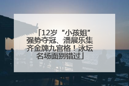 12岁“小孩姐”强势夺冠、潘展乐集齐金牌九宫格！泳坛名场面别错过