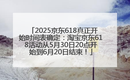 2025京东618真正开始时间表确定：淘宝京东618活动从5月30日20点开始到6月20日结束！