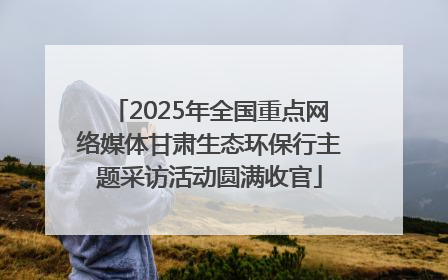 2025年全国重点网络媒体甘肃生态环保行主题采访活动圆满收官