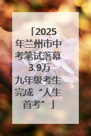2025年兰州市中考笔试落幕 3.9万九年级考生完成“人生首考”