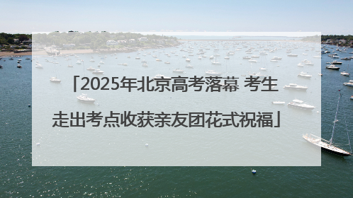 2025年北京高考落幕 考生走出考点收获亲友团花式祝福