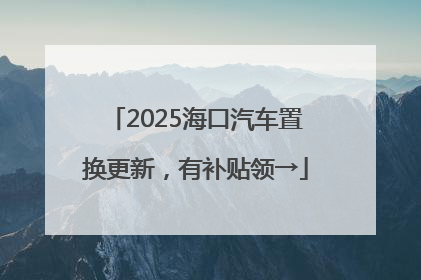 2025海口汽车置换更新，有补贴领→