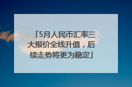 5月人民币汇率三大报价全线升值，后续走势将更为稳定