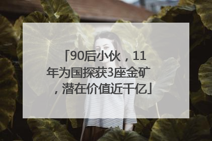 90后小伙，11年为国探获3座金矿，潜在价值近千亿