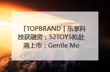 TOPBRAND｜乐享科技获融资；52TOYS拟赴港上市；Gentle Monster合作谷歌；Valentino传播官离职